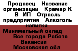 Продавец › Название организации ­ Крамар К.В, ИП › Отрасль предприятия ­ Алкоголь, напитки › Минимальный оклад ­ 8 400 - Все города Работа » Вакансии   . Московская обл.,Железнодорожный г.